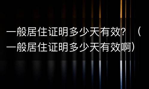 一般居住证明多少天有效？（一般居住证明多少天有效啊）