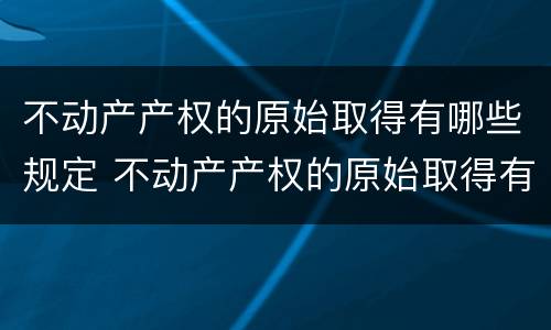 不动产产权的原始取得有哪些规定 不动产产权的原始取得有哪些规定和条件