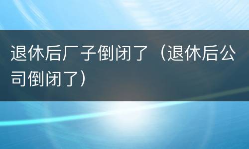 退休后厂子倒闭了（退休后公司倒闭了）