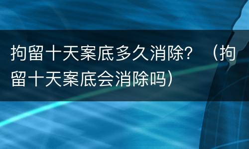 拘留十天案底多久消除？（拘留十天案底会消除吗）