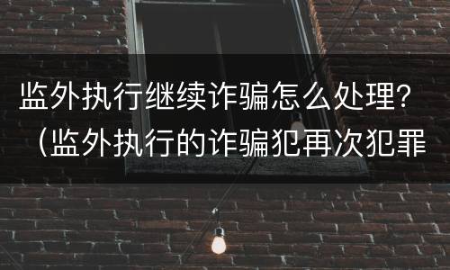 监外执行继续诈骗怎么处理？（监外执行的诈骗犯再次犯罪）