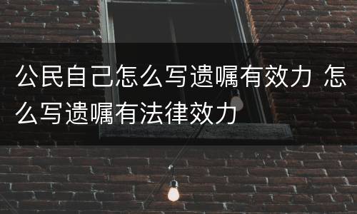 公民自己怎么写遗嘱有效力 怎么写遗嘱有法律效力