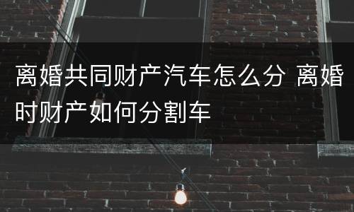 离婚共同财产汽车怎么分 离婚时财产如何分割车