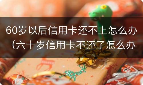 60岁以后信用卡还不上怎么办（六十岁信用卡不还了怎么办）