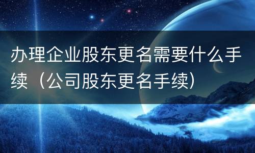 办理企业股东更名需要什么手续（公司股东更名手续）