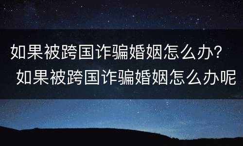 如果被跨国诈骗婚姻怎么办？ 如果被跨国诈骗婚姻怎么办呢