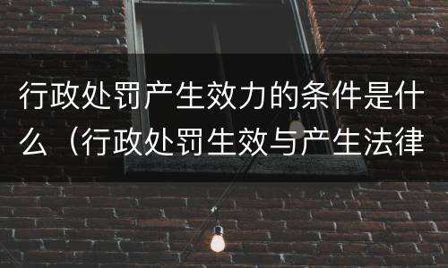 行政处罚产生效力的条件是什么（行政处罚生效与产生法律效力）