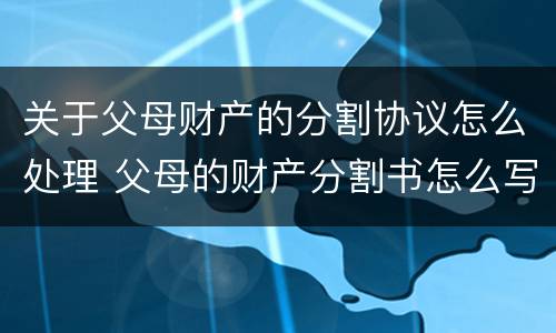 关于父母财产的分割协议怎么处理 父母的财产分割书怎么写