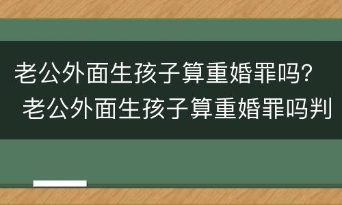 老公外面生孩子算重婚罪吗？ 老公外面生孩子算重婚罪吗判几年