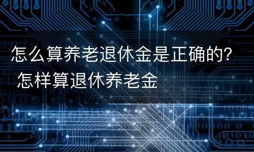 怎么算养老退休金是正确的？ 怎样算退休养老金