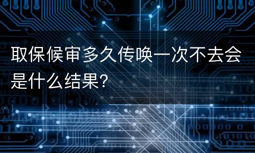 取保候审多久传唤一次不去会是什么结果？