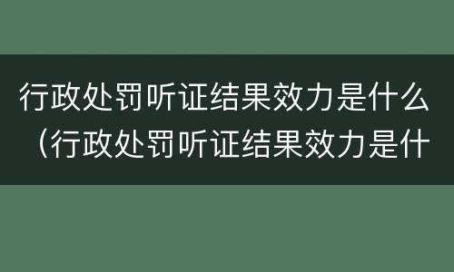 行政处罚听证结果效力是什么（行政处罚听证结果效力是什么）