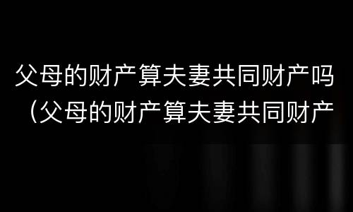 父母的财产算夫妻共同财产吗（父母的财产算夫妻共同财产吗怎么算）