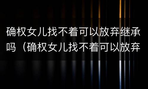 确权女儿找不着可以放弃继承吗（确权女儿找不着可以放弃继承吗知乎）