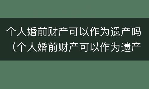 个人婚前财产可以作为遗产吗（个人婚前财产可以作为遗产吗为什么）