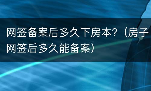 网签备案后多久下房本?（房子网签后多久能备案）