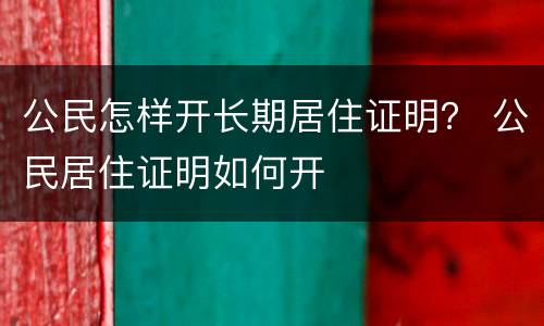 公民怎样开长期居住证明？ 公民居住证明如何开