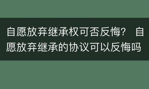 自愿放弃继承权可否反悔？ 自愿放弃继承的协议可以反悔吗