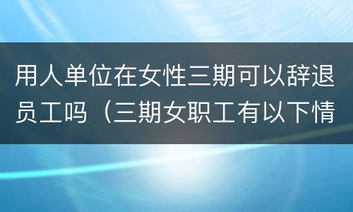 用人单位在女性三期可以辞退员工吗（三期女职工有以下情形,用人单位可以解雇）