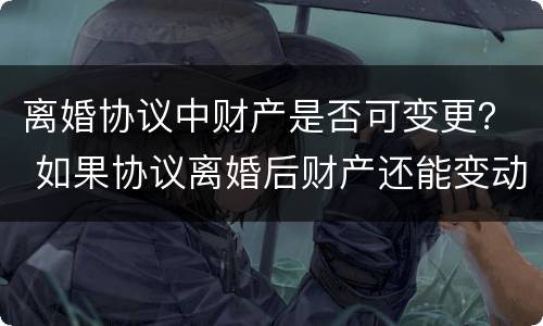 离婚协议中财产是否可变更？ 如果协议离婚后财产还能变动吗?