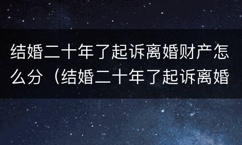 结婚二十年了起诉离婚财产怎么分（结婚二十年了起诉离婚财产怎么分割）