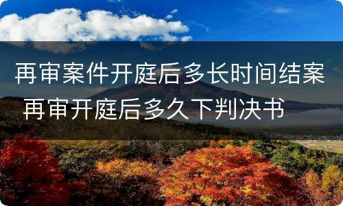 再审案件开庭后多长时间结案 再审开庭后多久下判决书