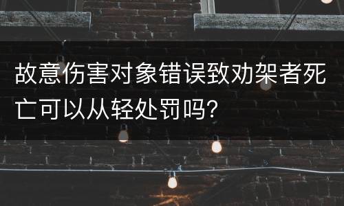 故意伤害对象错误致劝架者死亡可以从轻处罚吗？