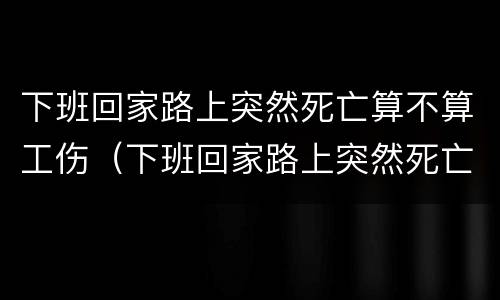 下班回家路上突然死亡算不算工伤（下班回家路上突然死亡算不算工伤）