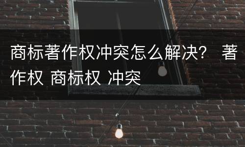 商标著作权冲突怎么解决？ 著作权 商标权 冲突