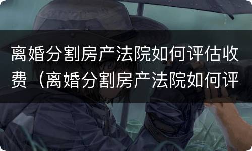 离婚分割房产法院如何评估收费（离婚分割房产法院如何评估收费标准呢）