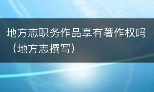 地方志职务作品享有著作权吗（地方志撰写）