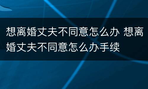 想离婚丈夫不同意怎么办 想离婚丈夫不同意怎么办手续