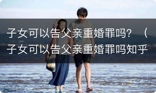 子女可以告父亲重婚罪吗？（子女可以告父亲重婚罪吗知乎）